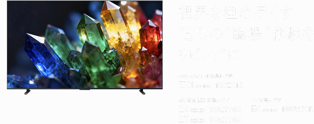 視界を埋め尽くす迫力の“臨場”体験をリビングに RGB Mini LED液晶レグザ ZX1 SERIES 100ZX1S 4K Mini LED液晶レグザ Z9 SERIES 100Z970R Z7 SERIES 100Z770R 4K 液晶レグザ E6 SERIES 100E670R
