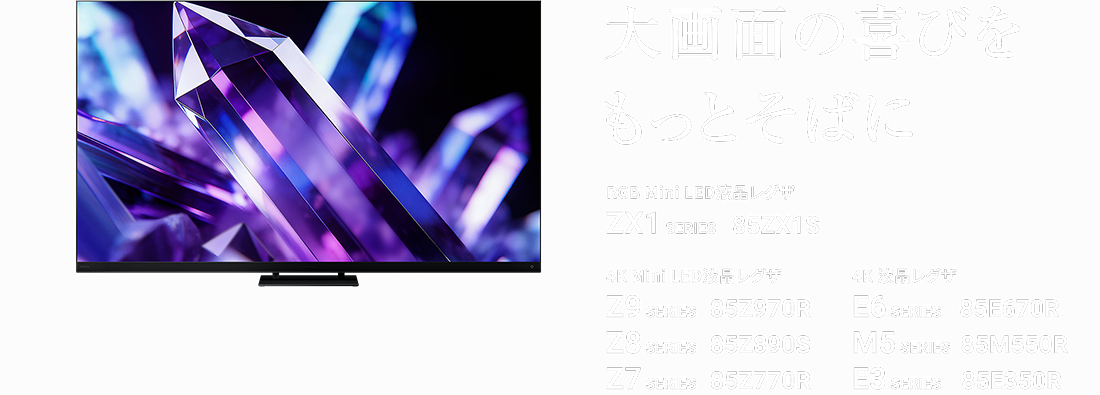 大画面の喜びをもっとそばに RGB Mini LED液晶レグザ ZX1 SERIES 85ZX1S 4K Mini LED液晶レグザ Z9 SERIES 85Z970R Z8 SERIES 85Z890S Z7 SERIES 85Z770R 4K 液晶レグザ E6 SERIES 85E670R M5 SERIES 85M550R E3 SERIES 85E350R